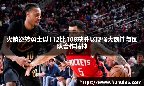 火箭逆转勇士以112比108获胜展现强大韧性与团队合作精神